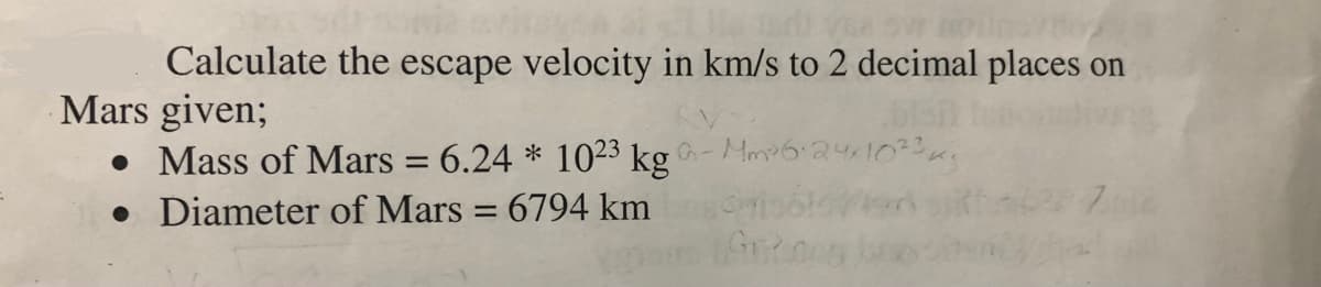 Calculate the escape velocity in km/s to 2 decimal places on
Mars given;
• Mass of Mars = 6.24 * 1023 kg -Mm624103.
• Diameter of Mars = 6794 km
%3|
