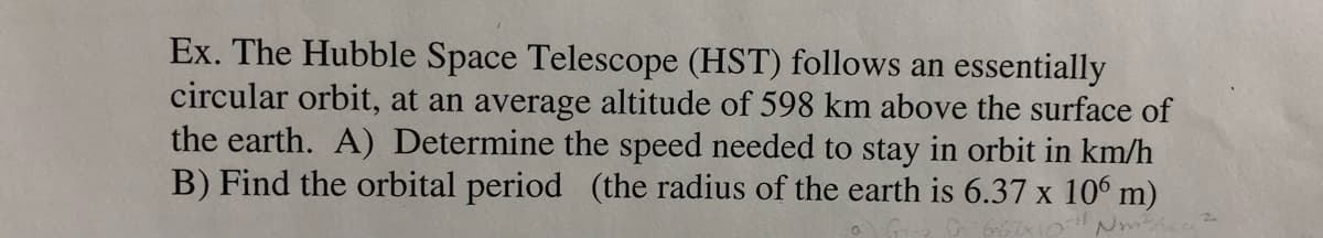 Ex. The Hubble Space Telescope (HST) follows an essentially
circular orbit, at an average altitude of 598 km above the surface of
the earth. A) Determine the speed needed to stay in orbit in km/h
B) Find the orbital period (the radius of the earth is 6.37 x 106 m)
