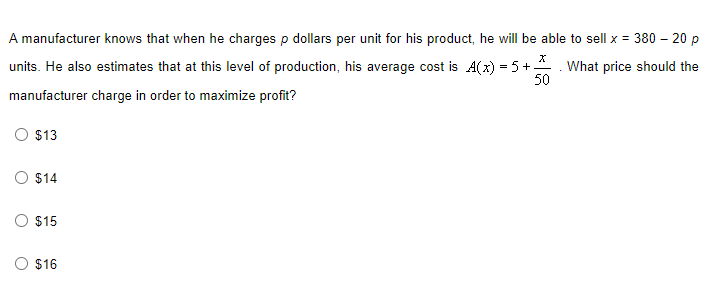 A manufacturer knows that when he charges p dollars per unit for his product, he will be able to sell x = 380 - 20 p
X
units. He also estimates that at this level of production, his average cost is A(x) = 5 +
What price should the
50
manufacturer charge in order to maximize profit?
O $13
$14
O $15
O $16