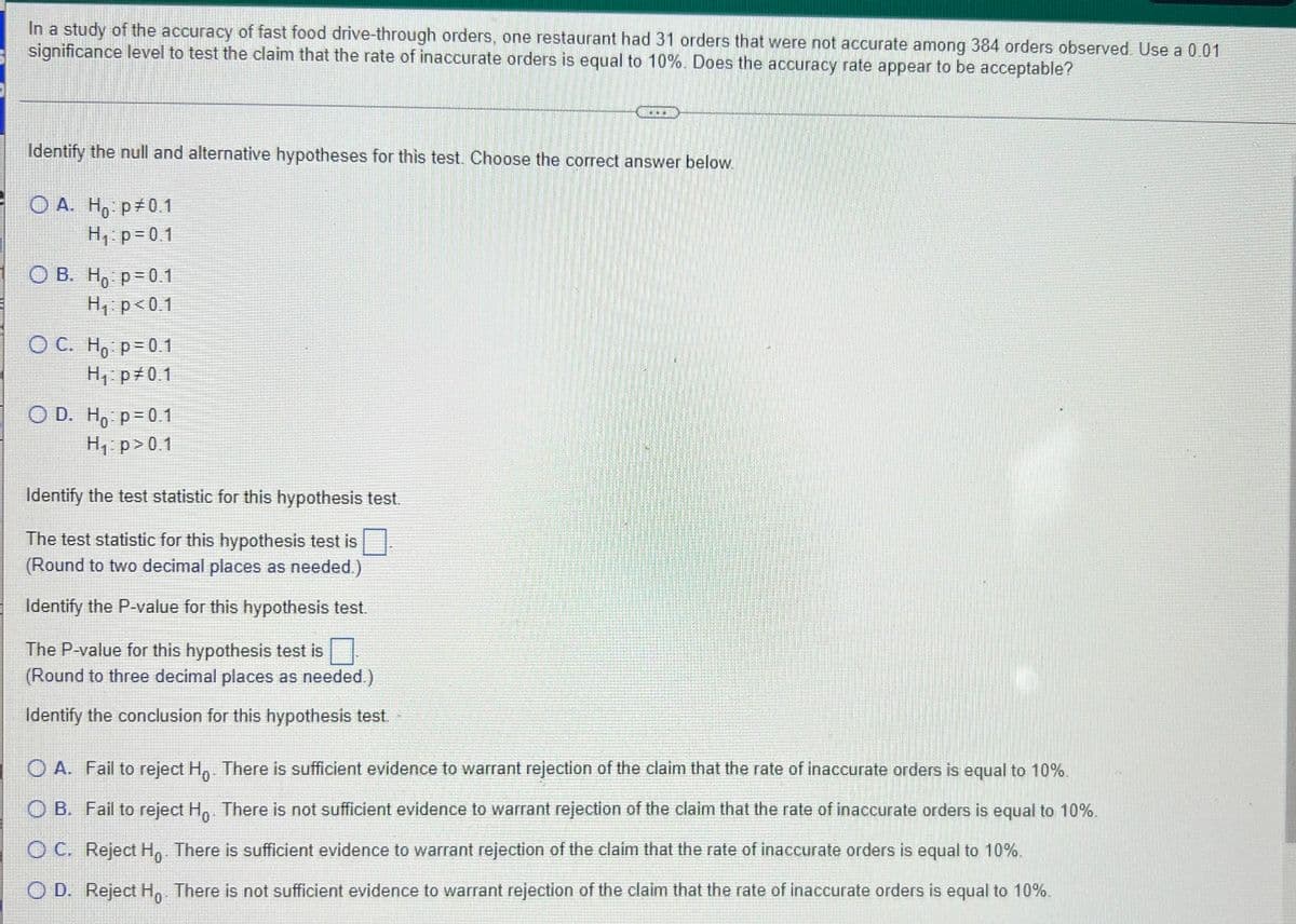 In a study of the accuracy of fast food drive-through orders, one restaurant had 31 orders that were not accurate among 384 orders observed. Use a 0.01
significance level to test the claim that the rate of inaccurate orders is equal to 10%. Does the accuracy rate appear to be acceptable?
COD
Identify the null and alternative hypotheses for this test. Choose the correct answer below.
O A. Ho: p0.1
H₁: p=0.1
O B. Ho: p=0.1
H₁: p<0.1
O C. Ho: p=0.1
H₁: p‡0.1
O D. Ho: p = 0.1
H₁: p > 0.1
Identify the test statistic for this hypothesis test.
The test statistic for this hypothesis test is
(Round to two decimal places as needed.)
Identify the P-value for this hypothesis test.
The P-value for this hypothesis test is
(Round to three decimal places as needed.)
Identify the conclusion for this hypothesis test.
O A. Fail to reject Ho. There is sufficient evidence to warrant rejection of the claim that the rate of inaccurate orders is equal to 10%.
O B. Fail to reject Ho. There is not sufficient evidence to warrant rejection of the claim that the rate of inaccurate orders is equal to 10%
O C. Reject Ho. There is sufficient evidence to warrant rejection of the claim that the rate of inaccurate orders is equal to 10%.
OD. Reject Ho. There is not sufficient evidence to warrant rejection of the claim that the rate of inaccurate orders is equal to 10%.