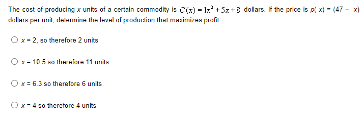 The cost of producing x units of a certain commodity is C(x) = 1x² + 5x+8 dollars. If the price is p(x) = (47 - x)
dollars per unit, determine the level of production that maximizes profit.
O x = 2, so therefore 2 units
O x = 10.5 so therefore 11 units
O x = 6.3 so therefore 6 units
O x = 4 so therefore 4 units