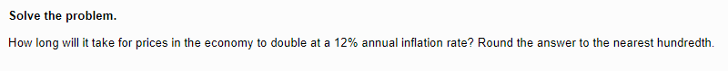 Solve
the problem.
How long will it take for prices in the economy to double at a 12% annual inflation rate? Round the answer to the nearest hundredth.