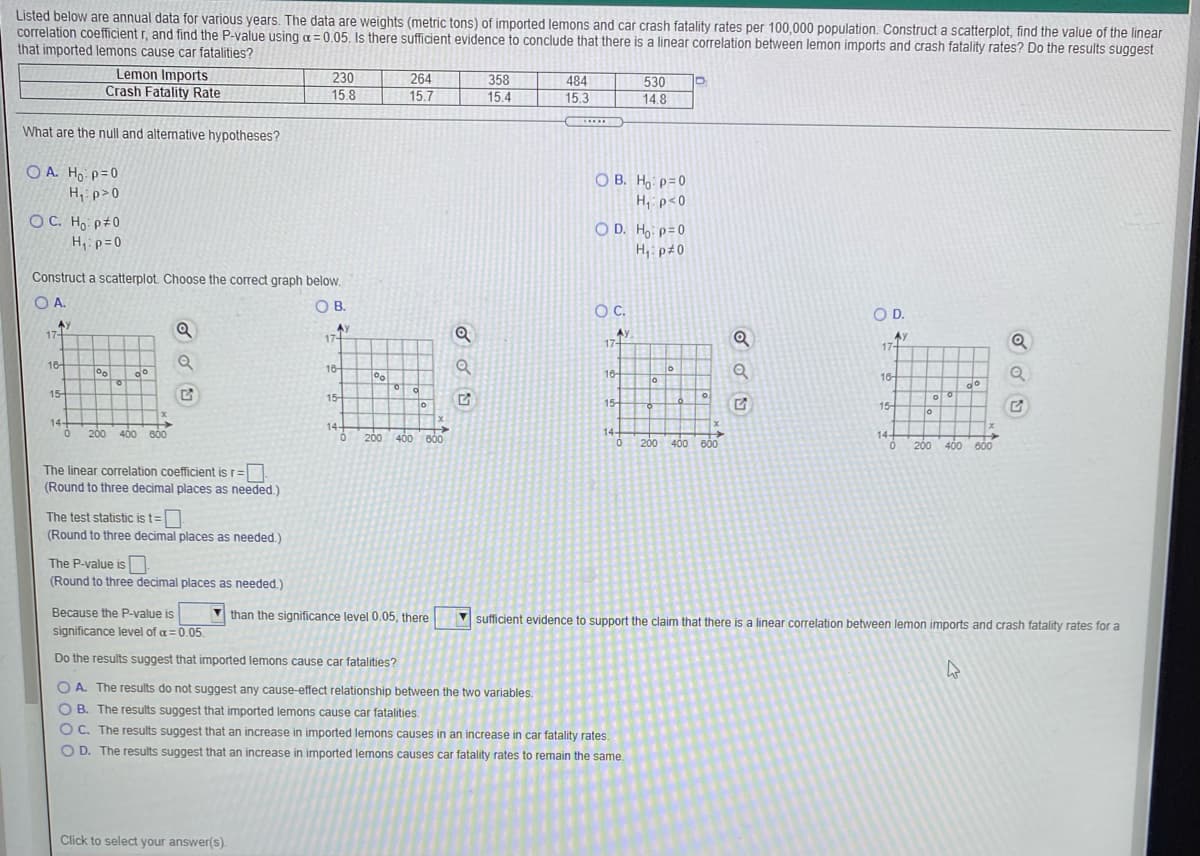 Listed below are annual data for various years. The data are weights (metric tons) of imported lemons and car crash fatality rates per 100.000 population. Construct a scatterplot, find the value of the linear
correlation coefficient r, and find the P-value using a = 0.05, Is there sufficient evidence to conclude that there is a linear correlation between lemon imports and crash fatality rates? Do the results suggest
that imported lemons cause car fatalities?
Lemon Imports
Crash Fatality Rate
230
264
484
15.3
358
530
15.8
15.7
15.4
14.8
.....
What are the null and alternative hypotheses?
O A. Ho p=0
Hip>0
O B. Ho p=0
H, p<0
OC. Ho p#0
O D. H, p=0
H,ip=0
H,: p±0
Construct a scatterplot. Choose the correct graph below.
O A
OB.
C.
OD.
AY
17-
AY
17-
AY
17-
AY
17+
16-
18-
do
16
18-
of
of
do
15-
of
15
15-
15
To
14-
14-
200 400 B00
14-
14+
200
400
600
200 400 60
200 400 600
The linear correlation coefficient is r=
(Round to three decimal places as needed.)
The test statistic is t=
(Round to three decimal places as needed.)
The P-value is
(Round to three decimal places as needed.)
Because the P-value is
significance level of a=0.05.
V than the significance level 0.05, there
V sufficient evidence to support the claim that there is a linear correlation between lemon imports and crash fatality rates for a
Do the results suggest that imported lemons cause car fatalities?
O A. The results do not suggest any cause-effect relationship between the two variables.
O B. The results suggest that imported lemons cause car fatalities.
O C. The results suggest that an increase in imported lemons causes in an increase in car fatality rates.
O D. The results suggest that an increase in imported lemons causes car fatality rates to remain the same.
Click to select your answer(s).

