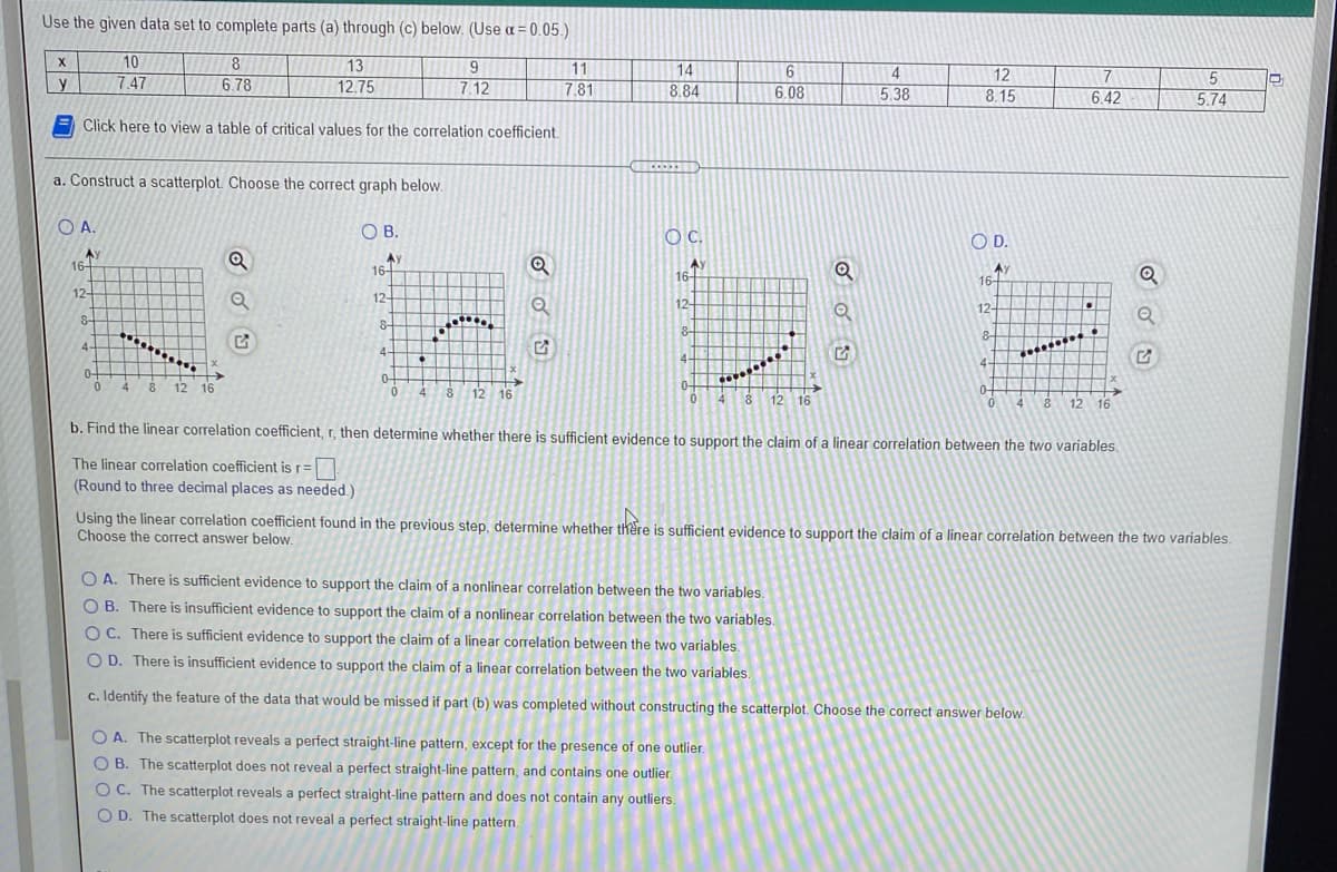 Use the given data set to complete parts (a) through (c) below. (Use a = 0.05.)
10
8.
X
13
12.75
9
11
14
4
12
8.15
y
7.47
6.78
7.12
7.81
8.84
6.08
5.38
6.42
5.74
Click here to view a table of critical values for the correlation coefficient.
a. Construct a scatterplot Choose the correct graph below.
O A.
OB.
OC.
O D.
Ay
16-
Ay
16+
Ay
16-
AY
16-
12-
12-
12+
12-
8-
8-
8-
8-
4-
4-
4-
4.
0-
4
0-
8 12 16
12 16
0-
4
0-
12 16
4 8 12 16
b. Find the linear correlation coefficient, r, then determine whether there is sufficient evidence to support the claim of a linear correlation between the two variables.
The linear corelation coefficient is r=|
(Round to three decimal places as needed.)
Using the linear correlation coefficient found in the previous step, determine whether there is sufficient evidence to support the claim of a linear correlation between the two variables.
Choose the correct answer below.
O A. There is sufficient evidence to support the claim of a nonlinear correlation between the two variables.
O B. There is insufficient evidence to support the claim of a nonlinear correlation between the two variables.
O C. There is sufficient evidence to support the claim of a linear corelation between the two variables.
O D. There is insufficient evidence to support the claim of a linear correlation between the two variables.
c. Identify the feature of the data that would be missed if part (b) was completed without constructing the scatterplot. Choose the correct answer below.
O A. The scatterplot reveals a perfect straight-line pattern, except for the presence of one outlier.
O B. The scatterplot does not reveal a perfect straight-line pattern, and contains one outlier.
O C. The scatterplot reveals a perfect straight-line pattern and does not contain any outliers.
O D. The scatterplot does not reveal a perfect straight-line pattern.
