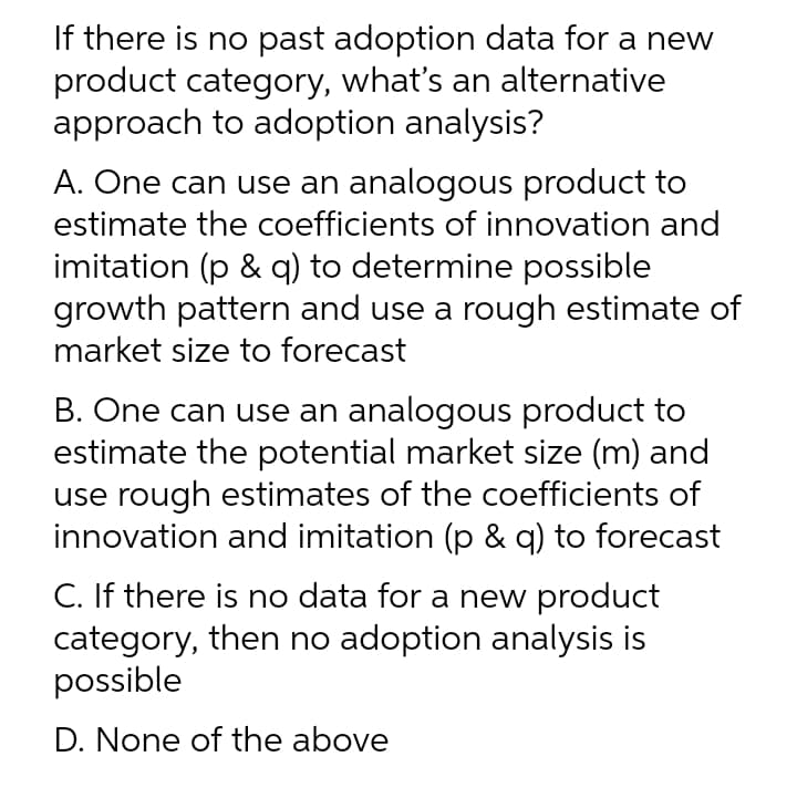 If there is no past adoption data for a new
product category, what's an alternative
approach to adoption analysis?
A. One can use an analogous product to
estimate the coefficients of innovation and
imitation (p & q) to determine possible
growth pattern and use a rough estimate of
market size to forecast
B. One can use an analogous product to
estimate the potential market size (m) and
use rough estimates of the coefficients of
innovation and imitation (p & q) to forecast
C. If there is no data for a new product
category, then no adoption analysis is
possible
D. None of the above
