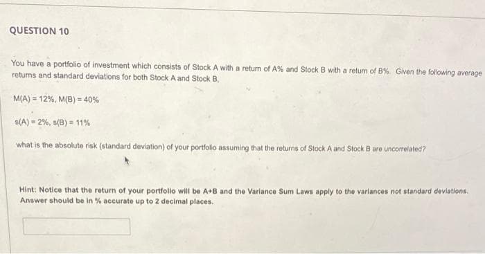 QUESTION 10
You have a portfolio of investment which consists of Stock A with a return of A% and Stock B with a return of B%. Given the following average
returns and standard deviations for both Stock A and Stock B,
M(A) = 12%, M(B) = 40%
S(A) = 2%, s(B) = 11%
what is the absolute risk (standard deviation) of your portfolio assuming that the returns of Stock A and Stock B are uncorrelated?
Hint: Notice that the return of your portfollo will be A+B and the Varlance Sum Laws apply to the varlances not standard devlations.
Answer should be in % accurate up to 2 decimal places.
