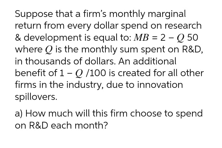 Suppose that a firm's monthly marginal
return from every dollar spend on research
& development is equal to: MB = 2 – Q 50
where Q is the monthly sum spent on R&D,
in thousands of dollars. An additional
benefit of 1- Q /100 is created for all other
firms in the industry, due to innovation
spillovers.
a) How much will this firm choose to spend
on R&D each month?
