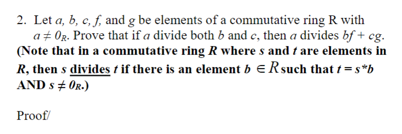 2. Let a, b, c, f, and g be elements of a commutative ring R with
a‡ OR. Prove that if a divide both b and c, then a divides bf + cg.
(Note that in a commutative ring R where s and t are elements in
R, then s divides t if there is an element b = R such that t = s*b
AND SOR.)
Proof/