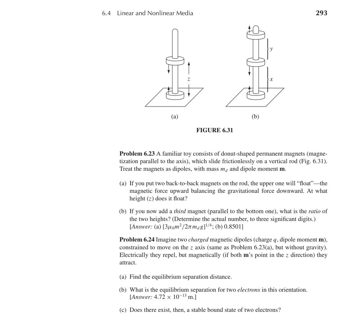 6.4
Linear and Nonlinear Media
293
(a)
FIGURE 6.31
(b)
Problem 6.23 A familiar toy consists of donut-shaped permanent magnets (magne-
tization parallel to the axis), which slide frictionlessly on a vertical rod (Fig. 6.31).
Treat the magnets as dipoles, with mass ma and dipole moment m.
(a) If you put two back-to-back magnets on the rod, the upper one will "float"—the
magnetic force upward balancing the gravitational force downward. At what
height (z) does it float?
(b) If you now add a third magnet (parallel to the bottom one), what is the ratio of
the two heights? (Determine the actual number, to three significant digits.)
[Answer: (a) [3µom²/2лmɑg] ¹⁄4; (b) 0.8501]
Problem 6.24 Imagine two charged magnetic dipoles (charge q, dipole moment m),
constrained to move on the z axis (same as Problem 6.23(a), but without gravity).
Electrically they repel, but magnetically (if both m's point in the z direction) they
attract.
(a) Find the equilibrium separation distance.
(b) What is the equilibrium separation for two electrons in this orientation.
[Answer: 4.72 x 10-13 m.]
(c) Does there exist, then, a stable bound state of two electrons?