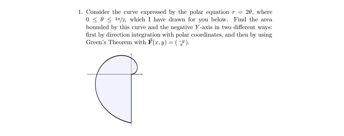 1. Consider the curve expressed by the polar equation r = 20, where
0 ≤ 0 ≤ 3π/2, which I have drawn for you below. Find the area
bounded by this curve and the negative Y-axis in two different ways:
first by direction integration with polar coordinates, and then by using
Green's Theorem with F(x, y) = (Y).