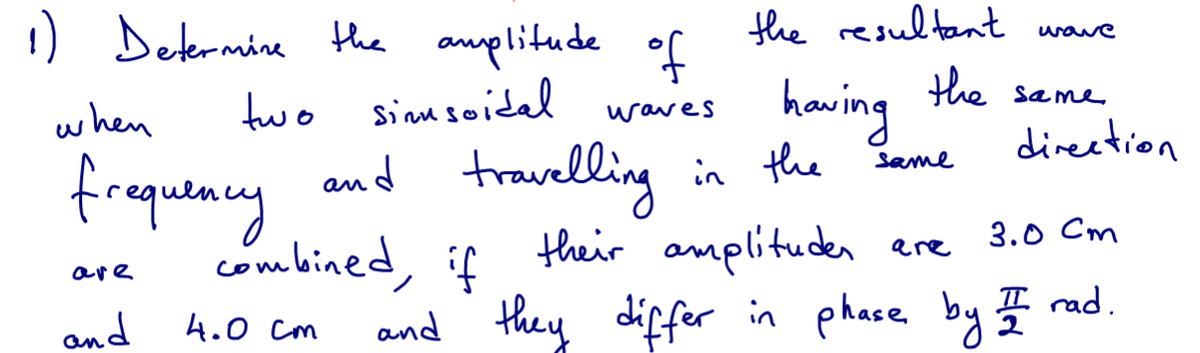 1) Determine the amplitude of
two simusoidal
waves
when
frequency
are
and
and travelling
4.0 cm
combined, if
the resultant
the
having
in the
same
wave
same
direction
their amplitudes are
3.0 Cm
and they differ in phase by I rad.