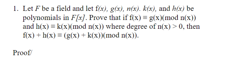 1. Let F be a field and let f(x), g(x), n(x). k(x), and h(x) be
polynomials in F[x]. Prove that if f(x) = g(x)(mod n(x))
and h(x) = k(x)(mod n(x)) where degree of n(x) > 0, then
f(x) + h(x) = (g(x) + k(x))(mod n(x)).
Proof/