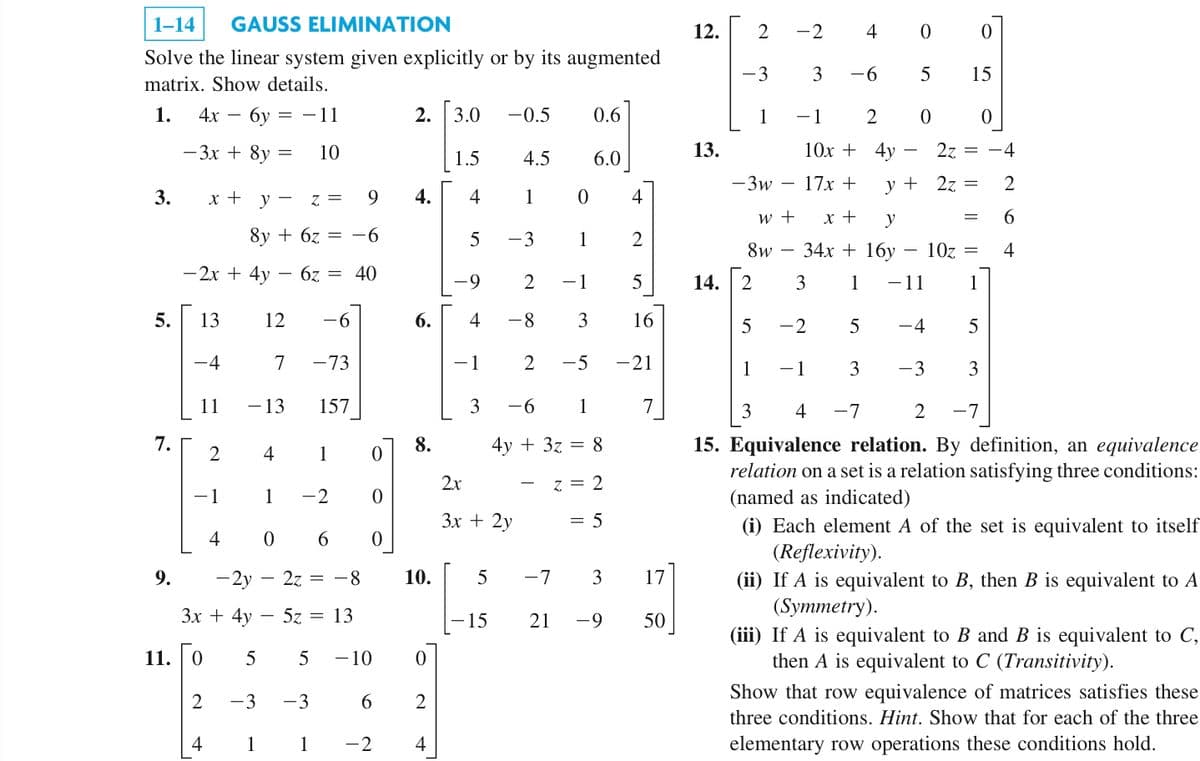 1-14 GAUSS ELIMINATION
Solve the linear system given explicitly or by its augmented
matrix. Show details.
1. 4x6y=-11
3.
5.
7.
9.
11.
- 3x + 8y
9
8y + 6z = -6
-2x + 4y - 6z = 40
13
12 -6
-4
7 -73
157
11
x + y =
2
=
2
-1
4
4
10
- 13
4
1
0 6
-2y2z = -8
3x + 4y - 5z = 13
0 5 5 -10
-3 -3
1
1
Z =
1
0
-2
0
0
6
2. [3.0
4.
6.
8.
10.
0
2
-2 4
1.5
4
5
-9
4
-1
3
5
-0.5
4.5
1
-15
-3
2x
3x + 2y
-8
0
1
0.6
2 -5
6.0
2 -1 5
3
16
-21
-6 1
4y + 3z = 8
z = 2
= 5
4
-7 3
21 -9
2
7
17
50
12.
13.
14.
-3
1
2 -2 4
3 -6
-3w
2
w +
8w
3
-1
2
10x + 4y
17x +
x +
y
34x + 16y
3 1
5
3
-7
y +
0
5
0
- 11
10z =
1
5
-2
5
1 - 1
3
4
2 -7
15. Equivalence relation. By definition, an equivalence
relation on a set is a relation satisfying three conditions:
(named as indicated)
(i) Each element A of the set is equivalent to itself
(Reflexivity).
(ii) If A is equivalent to B, then B is equivalent to A
(Symmetry).
0
15
–4
-3
2z =
2z =
=
0
-4
2
6
4
(iii) If A is equivalent to B and B is equivalent to C,
then A is equivalent to C (Transitivity).
Show that row equivalence of matrices satisfies these
three conditions. Hint. Show that for each of the three
elementary row operations these conditions hold.