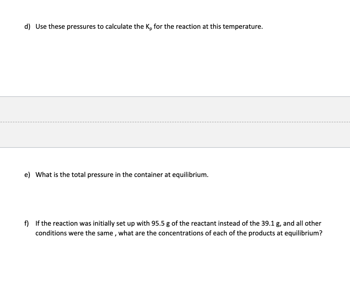 d) Use these pressures to calculate the K, for the reaction at this temperature.
e) What is the total pressure in the container at equilibrium.
f) If the reaction was initially set up with 95.5 g of the reactant instead of the 39.1 g, and all other
conditions were the same , what are the concentrations of each of the products at equilibrium?
