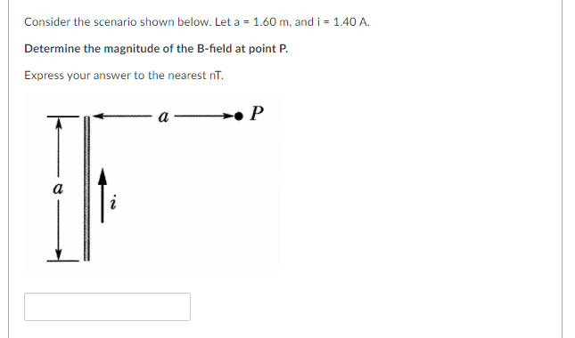 Consider the scenario shown below. Let a = 1.60 m, and i = 1.40 A.
Determine the magnitude of the B-field at point P.
Express your answer to the nearest nT.
I|
a
P