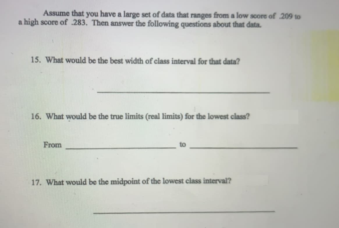 Assume that you have a large set of data that ranges from a low score of 209 to
a high score of 283. Then answer the following questions about that data.
15. What would be the best width of class interval for that data?
16. What would be the true limits (real limits) for the lowest class?
From
to
17. What would be the midpoint of the lowest class interval?
