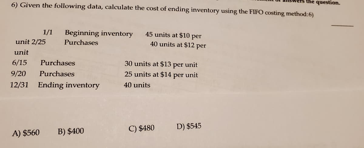 ers the question.
6) Given the following data, calculate the cost of ending inventory using the FIFO costing method:6)
1/1
Beginning inventory
45 units at $10 per
unit 2/25
Purchases
40 units at $12 per
unit
6/15
Purchases
30 units at $13 per unit
9/20
Purchases
25 units at $14 per unit
12/31 Ending inventory
40 units
C) $480
D) $545
A) $560
B) $400
