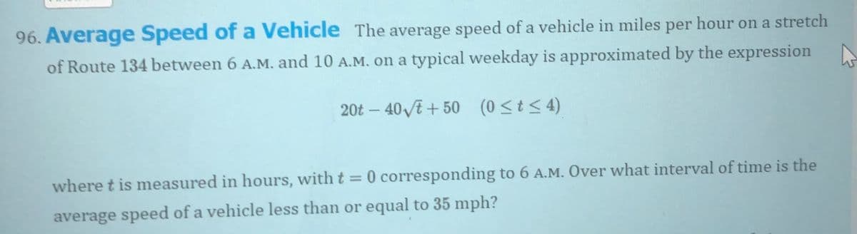 96. Average Speed of a Vehicle The average speed of a vehicle in miles per hour on a stretch
of Route 134 between 6 A.M. and 10 A.M. on a typical weekday is approximated by the expression N
20t – 40 /E + 50 (0<t< 4)
where t is measured in hours, with t = 0 corresponding to 6 A.M. Over what interval of time is the
average speed of a vehicle less than or equal to 35 mph?
