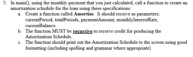5. In main(), using the monthly payment that you just calculated, call a function to create an
amortization schedule for the loan using these specifications:
a. Create a function called Amortize. It should receive as parameters:
currentPeriod, totalPeriods, paymentAmount, monthlyInterestRate,
currentBalance.
b. The function MUST be recursive to receive credit for producing the
Amortization Schedule.
c. The function should print out the Amortization Schedule to the screen using good
formatting (including spelling and grammar where appropriate)
