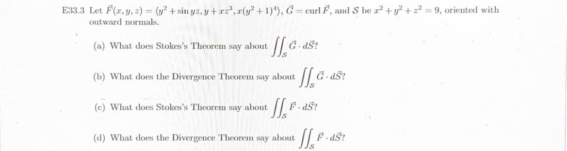 E33.3 Let F(x, y, z) = (y² + sin yz, y+xz³, x(y² + 1)¹), G = curl F, and S bez² + y² + z² = 9, oriented with
outward normals.
(a) What does Stokes's Theorem say about
JIG.ds?
(b) What does the Divergence Theorem say about
JJG.ds?
(c) What does Stokes's Theorem say about IISF
F.ds?
(d) What does the Divergence Theorem say about Js² F-dS?