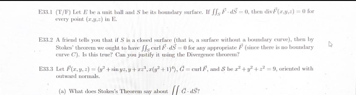 E33.1 (T/F) Let E be a unit ball and S be its boundary surface. If ff, F-d5= 0, then divF(x,y,z) = 0 for
every point (x,y,z) in E.
E33.2 A friend tells you that if S is a closed surface (that is, a surface without a boundary curve), then by
Stokes' theorem we ought to have ff curl F-dS=0 for any appropriate F (since there is no boundary
curve C). Is this true? Can you justify it using the Divergence theorem?
E33.3 Let F(x, y, z) = (y² + sin yz, y + x2³, x(y² + 1)4), G = curl F, and S be r² + y² + z² = 9, oriented with
outward normals.
(a) What does Stokes's Theorem say about [[G-dš?
A