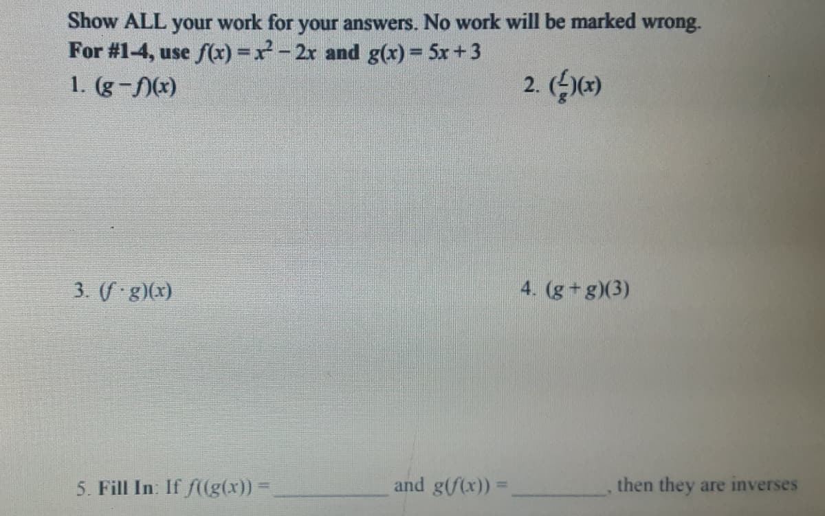 Show ALL your work for your answers. No work will be marked wrong.
For #1-4, use f(x) =x-2x and g(x)= 5x+3
1. (g-(x)
2. ()
3. (f g)(x)
4. (g+g)(3)
5. Fill In. If f((g(x)) =
and g(/(x))
then they are inverses
%3D
