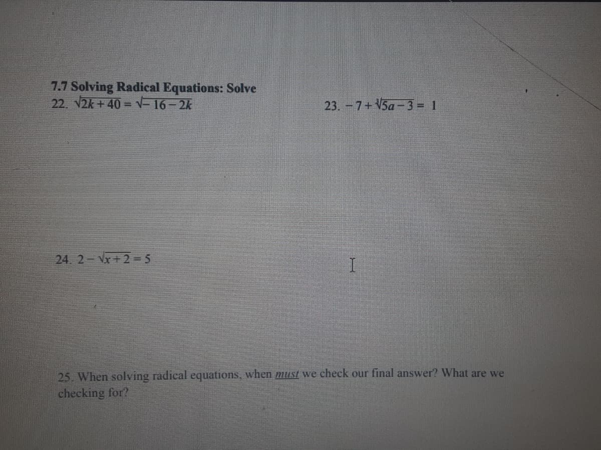 7.7 Solving Radical Equations: Solve
22. V2k + 40 = =16- 2k
23. -7+V5a -3 = 1
24. 2 Vx+ 2 = 5
25. When solving radical equations, when must we check our final answer? What are we
checking for?
