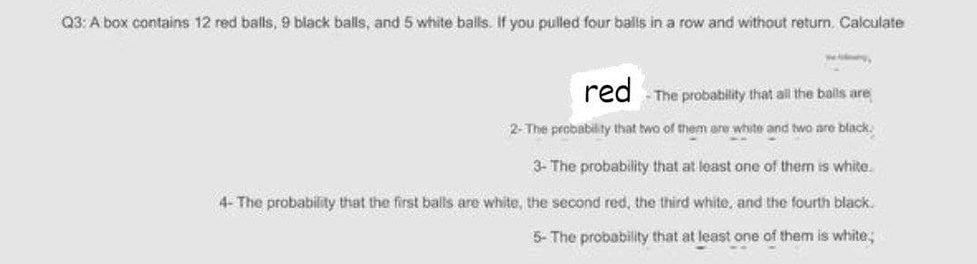 Q3: A box contains 12 red balls, 9 black balls, and 5 white balls. If you pulled four balls in a row and without return. Calculate
red -The probability that all the bals are
2- The probability that two of them are white and two are black.
3- The probability that at least one of them is white.
4- The probability that the first balls are white, the second red, the third white, and the fourth black.
5- The probability that at least one of them is white;
