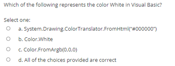 Which of the following represents the color White in Visual Basic?
Select one:
a. System.Drawing.ColorTranslator.FromHtml("#000000")
b. Color.White
c. Color.FromArgb(0,0,0)
d. All of the choices provided are correct
