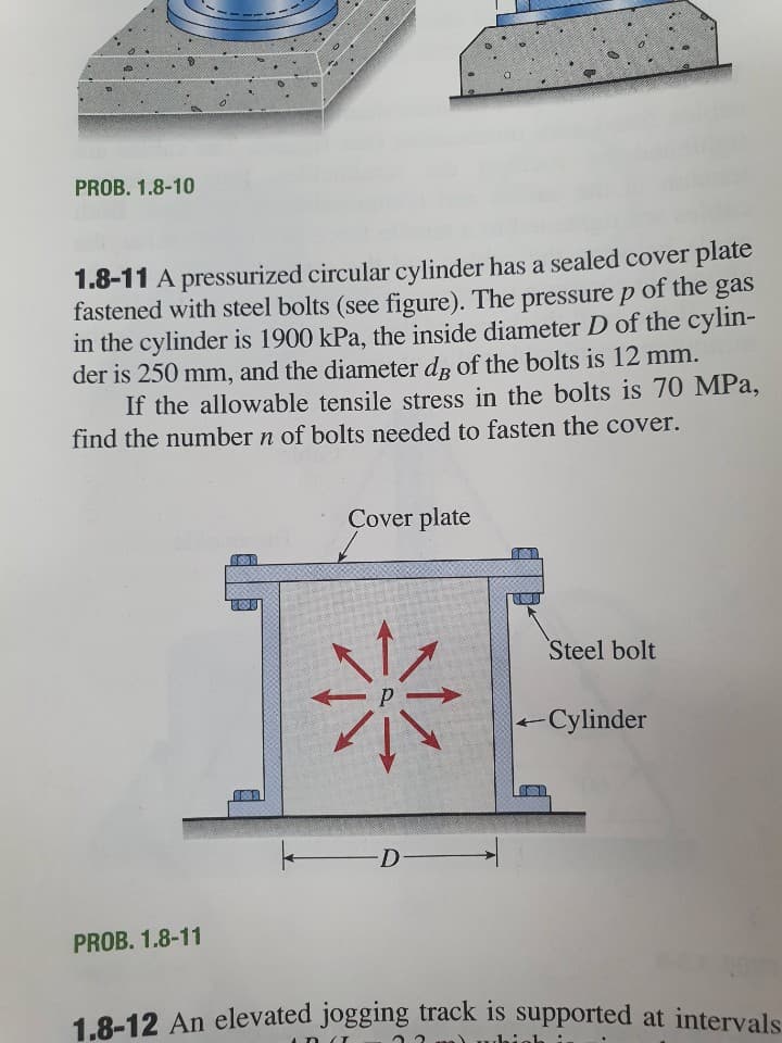 PROB. 1.8-10
1.8-11 A pressurized circular cylinder has a sealed cover plate
fastened with steel bolts (see figure). The pressure p of the gas
in the cylinder is 1900 kPa, the inside diameter D of the cylin-
der is 250 mm, and the diameter dp of the bolts is 12 mm.
If the allowable tensile stress in the bolts is 70 MPa,
find the number n of bolts needed to fasten the cover.
Cover plate
Steel bolt
-Cylinder
PROB. 1.8-11
1.8-12 An elevated jogging track is supported at intervals

