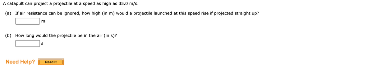 A catapult can project a projectile at a speed as high as 35.0 m/s.
(a) If air resistance can be ignored, how high (in m) would a projectile launched at this speed rise if projected straight up?
m
(b) How long would the projectile be in the air (in s)?
S
Need Help?
Read It