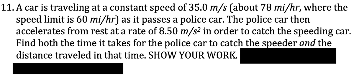 11. A car is traveling at a constant speed of 35.0 m/s (about 78 mi/hr, where the
speed limit is 60 mi/hr) as it passes a police car. The police car then
accelerates from rest at a rate of 8.50 m/s² in order to catch the speeding car.
Find both the time it takes for the police car to catch the speeder and the
distance traveled in that time. SHOW YOUR WORK.