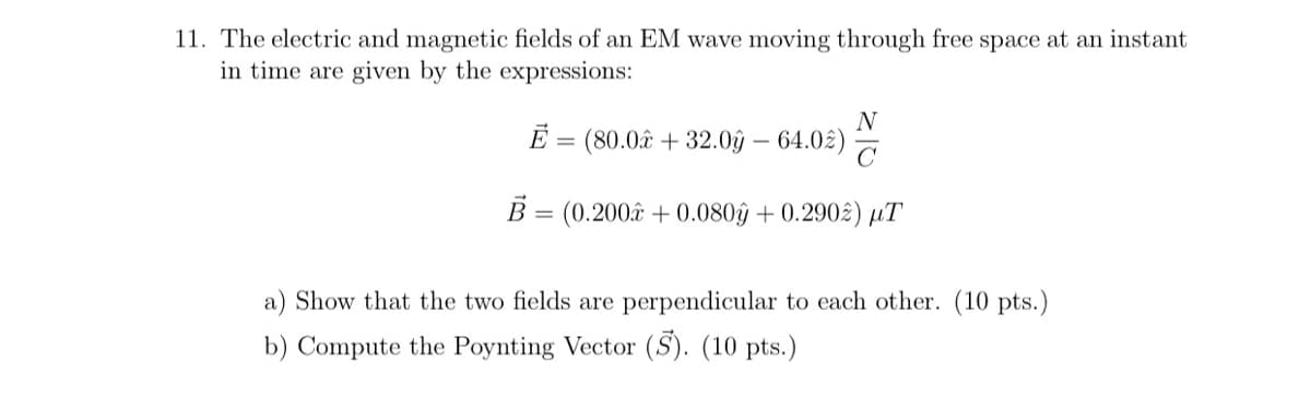 11. The electric and magnetic fields of an EM wave moving through free space at an instant
in time are given by the expressions:
N
E = (80.0â + 32.0ŷ – 64.02)
B = (0.200âx + 0.080ŷ + 0.290£) µT
a) Show that the two fields are perpendicular to each other. (10 pts.)
b) Compute the Poynting Vector (S). (10 pts.)
