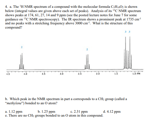 4. a. The ¹H NMR spectrum of a compound with the molecular formula C3H₁0O₂ is shown
below (integral values are given above each set of peaks). Analysis of its ¹3C NMR spectrum
shows peaks at 174, 61, 27, 14 and 9 ppm (see the posted lecture notes for June 7 for some
guidance on ¹³C NMR spectroscopy). The IR spectrum shows a prominent peak at 1735 cm¹¹
and no peaks with a stretching frequency above 3000 cm³¹. What is the structure of this
compound?
3.0
b. Which peak in the NMR spectrum in part a corresponds to a CH₂ group (called a
"methylene") bonded to an O atom?
a. 1.12 ppm
b. 1.25 ppm
c. 2.31 ppm
e. There are no CH₂ groups bonded to an O atom in this compound.
d. 4.12 ppm
1.0 PPM