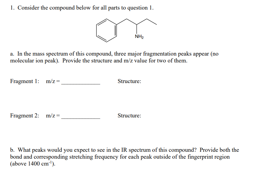 1. Consider the compound below for all parts to question 1.
a. In the mass spectrum of this compound, three major fragmentation peaks appear (no
molecular ion peak). Provide the structure and m/z value for two of them.
Fragment 1: m/z =
NH₂
Fragment 2: m/z =
Structure:
Structure:
b. What peaks would you expect to see in the IR spectrum of this compound? Provide both the
bond and corresponding stretching frequency for each peak outside of the fingerprint region
(above 1400 cm-¹).