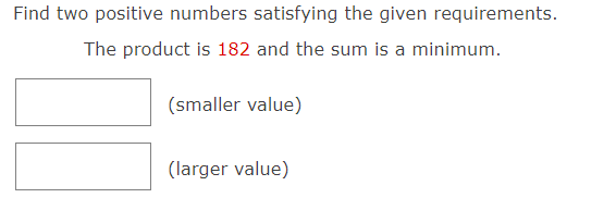Find two positive numbers satisfying the given requirements.
The product is 182 and the sum is a minimum.
(smaller value)
(larger value)
