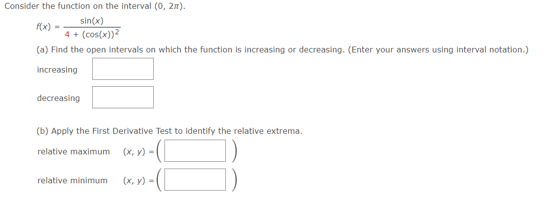 Consider the function on the interval (0, 2π).
sin(x)
4+ (cos(x))²
(a) Find the open intervals on which the function is increasing or decreasing. (Enter your answers using interval notation.)
increasing
f(x) =
decreasing
(b) Apply the First Derivative Test to identify the relative extrema.
(x, y) =
relative maximum
relative minimum
(x, y) =