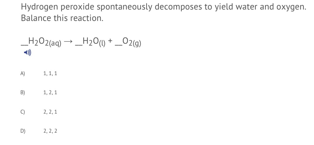 Hydrogen peroxide spontaneously decomposes to yield water and oxygen.
Balance this reaction.
_H2O2(aq) → _H2O() + _O2(g)
A)
1, 1, 1
B)
1, 2, 1
C)
2, 2,1
D)
2, 2, 2
