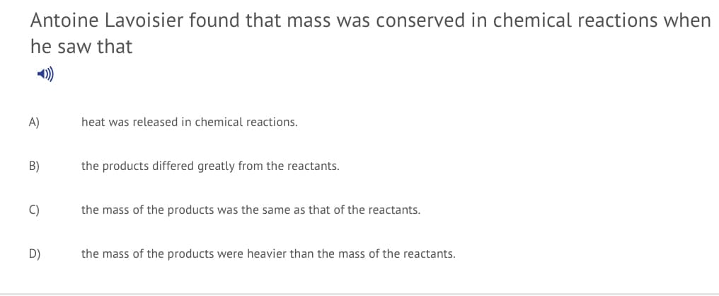 Antoine Lavoisier found that mass was conserved in chemical reactions when
he saw that
)
A)
heat was released in chemical reactions.
B)
the products differed greatly from the reactants.
C)
the mass of the products was the same as that of the reactants.
D)
the mass of the products were heavier than the mass of the reactants.
