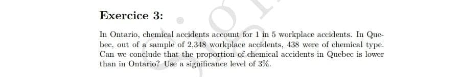 Exercice 3:
In Ontario, chemical accidents account for 1 in 5 workplace accidents. In Que-
bec, out of a sample of 2,348 workplace accidents, 438 were of chemical type.
Can we conclude that the proportion of chemical accidents in Quebec is lower
than in Ontario? Use a significance level of 3%.
