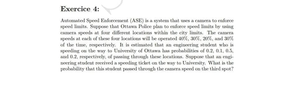 Exercice 4:
Automated Speed Enforcement (ASE) is a system that uses a camera to enforce
speed limits. Suppose that Ottawa Police plan to enforce speed limits by using
camera speeds at four different locations within the city limits. The camera
speeds at each of these four locations will be operated 40%, 30%, 20%, and 30%
of the time, respectively. It is estimated that an engineering student who is
speeding on the way to University of Ottawa has probabilities of 0.2, 0.1, 0.5,
and 0.2, respectively, of passing through these locations. Suppose that an engi-
neering student received a speeding ticket on the way to University. What is the
probability that this student passed through the camera speed on the third spot?
