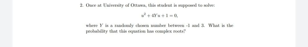 2. Once at University of Ottawa, this student is supposed to solve:
u? + 4Yu +1 = 0,
where Y is a randomly chosen number between -1 and 3. wWhat is the
probability that this equation has complex roots?
