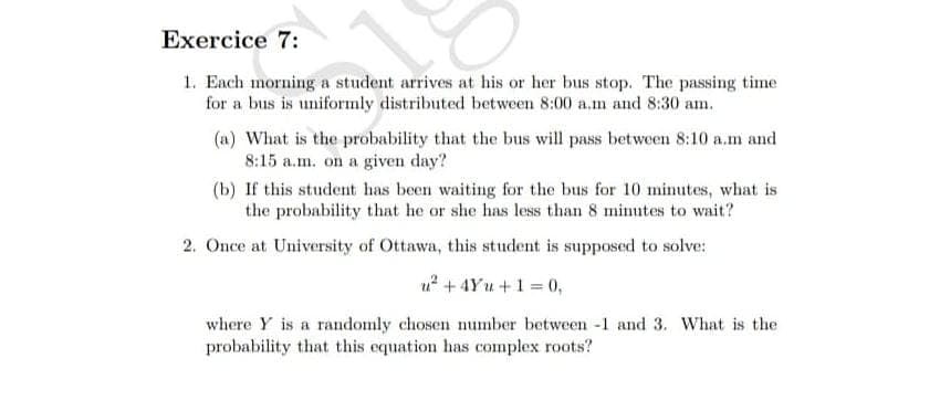Exercice 7:
1. Each morning a student arrives at his or her bus stop. The passing time
for a bus is uniformly distributed between 8:00 a.m and 8:30 am.
(a) What is the probability that the bus will pass between 8:10 a.m and
8:15 a.m. on a given day?
(b) If this studet has been waiting for the bus for 10 minutes, what is
the probability that he or she has less than 8 minutes to wait?
2. Once at University of Ottawa, this student is supposed to solve:
u? + 4Yu +1 = 0,
where Y is a randomly chosen number between -1 and 3. What is the
probability that this equation has complex roots?
