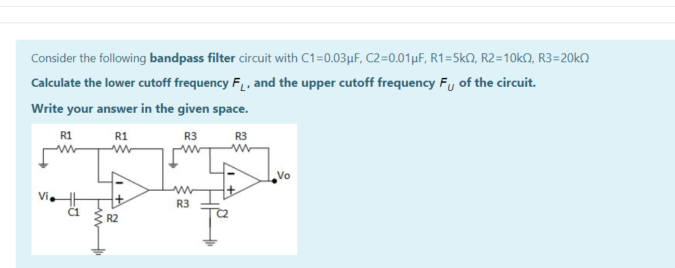 Consider the following bandpass filter circuit with C1=0.03µF, C2=0.01µF, R1=5k2, R2=10KQ, R3=20KO
Calculate the lower cutoff frequency F, , and the upper cutoff frequency F,, of the circuit.
Write your answer in the given space.
R1
R1
R3
R3
Vo
Vi
R3
C1
R2
