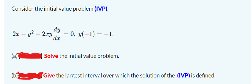 Consider the initial value problem (IVP):
dy
2x – y? – 2xy Ja
= 0, y(-1) = –1.
(a)
Solve the initial value problem.
(b
Give the largest interval over which the solution of the (IVP) is defined.
