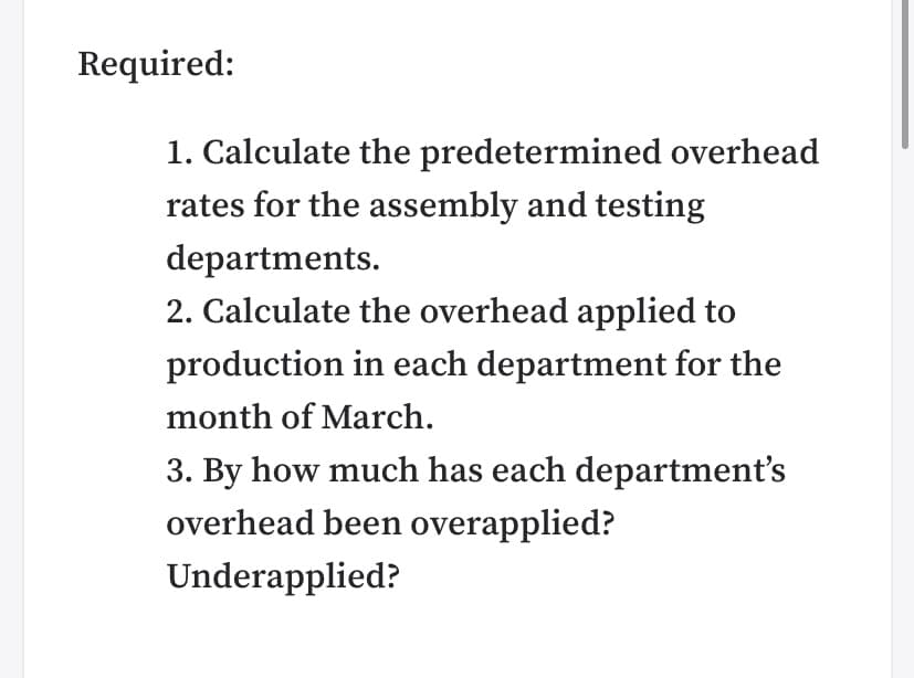 Required:
1. Calculate the predetermined overhead
rates for the assembly and testing
departments.
2. Calculate the overhead applied to
production in each department for the
month of March.
3. By how much has each department's
overhead been overapplied?
Underapplied?
