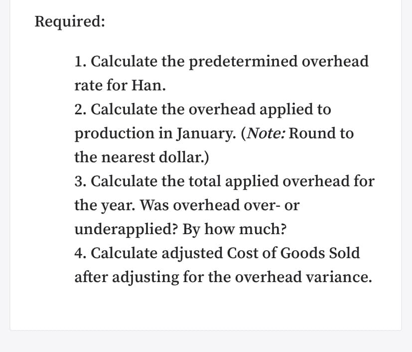 Required:
1. Calculate the predetermined overhead
rate for Han.
2. Calculate the overhead applied to
production in January. (Note: Round to
the nearest dollar.)
3. Calculate the total applied overhead for
the year. Was overhead over- or
underapplied? By how much?
4. Calculate adjusted Cost of Goods Sold
after adjusting for the overhead variance.
