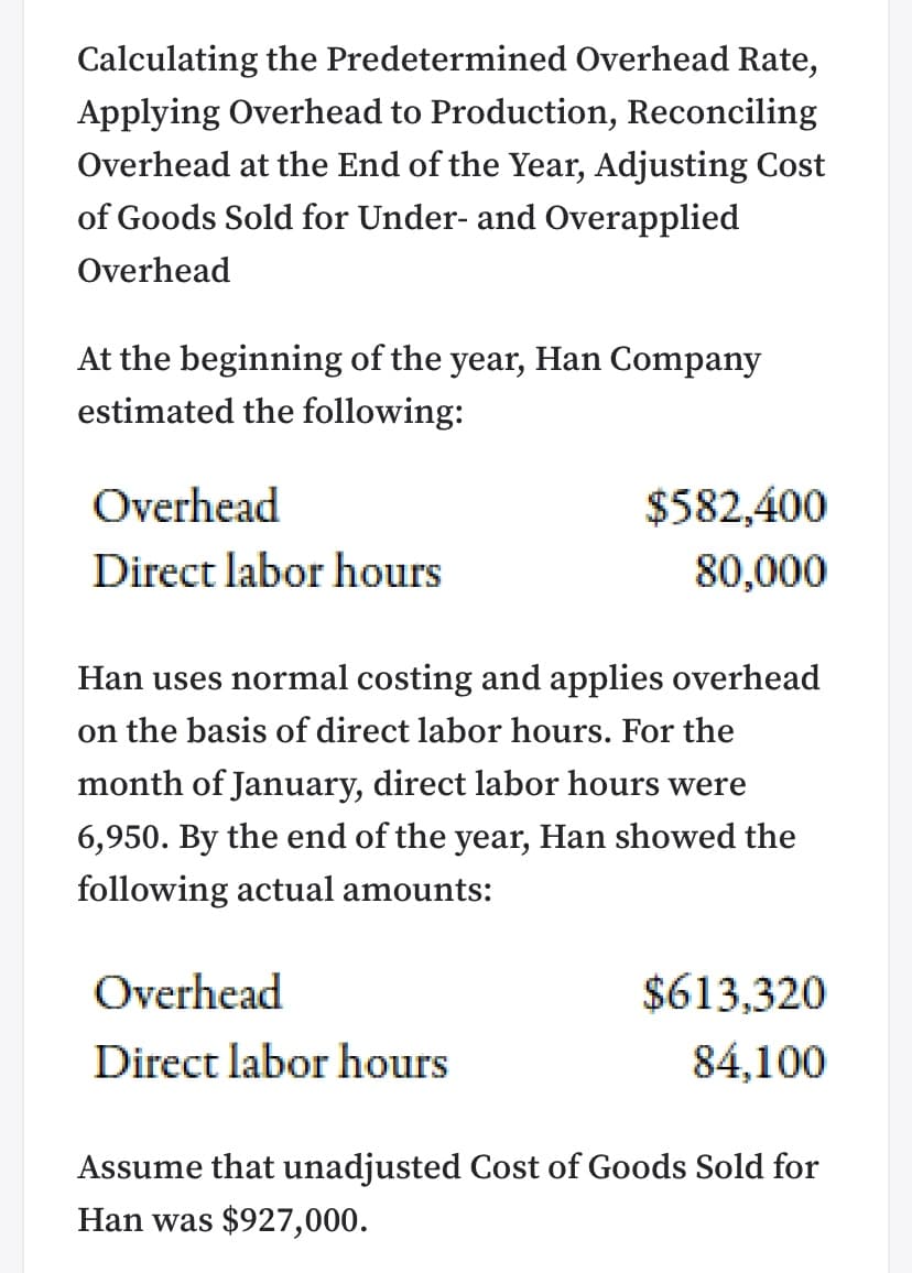 Calculating the Predetermined Overhead Rate,
Applying Overhead to Production, Reconciling
Overhead at the End of the Year, Adjusting Cost
of Goods Sold for Under- and Overapplied
Overhead
At the beginning of the year, Han Company
estimated the following:
Overhead
$582,400
Direct labor hours
80,000
Han uses normal costing and applies overhead
on the basis of direct labor hours. For the
month of January, direct labor hours were
6,950. By the end of the year, Han showed the
following actual amounts:
Overhead
$613,320
Direct labor hours
84,100
Assume that unadjusted Cost of Goods Sold for
Han was $927,000.
