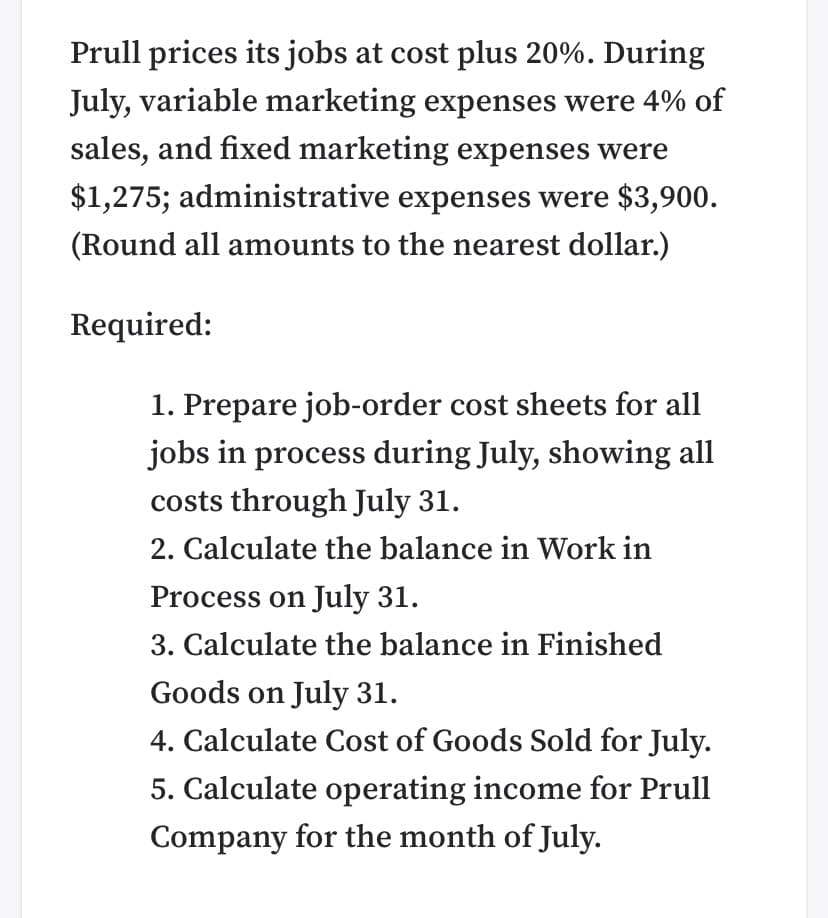 Prull prices its jobs at cost plus 20%. During
July, variable marketing expenses were 4% of
sales, and fixed marketing expenses were
$1,275; administrative expenses were $3,900.
(Round all amounts to the nearest dollar.)
Required:
1. Prepare job-order cost sheets for all
jobs in process during July, showing all
costs through July 31.
2. Calculate the balance in Work in
Process on July 31.
3. Calculate the balance in Finished
Goods on July 31.
4. Calculate Cost of Goods Sold for July.
5. Calculate operating income for Prull
Company for the month of July.
