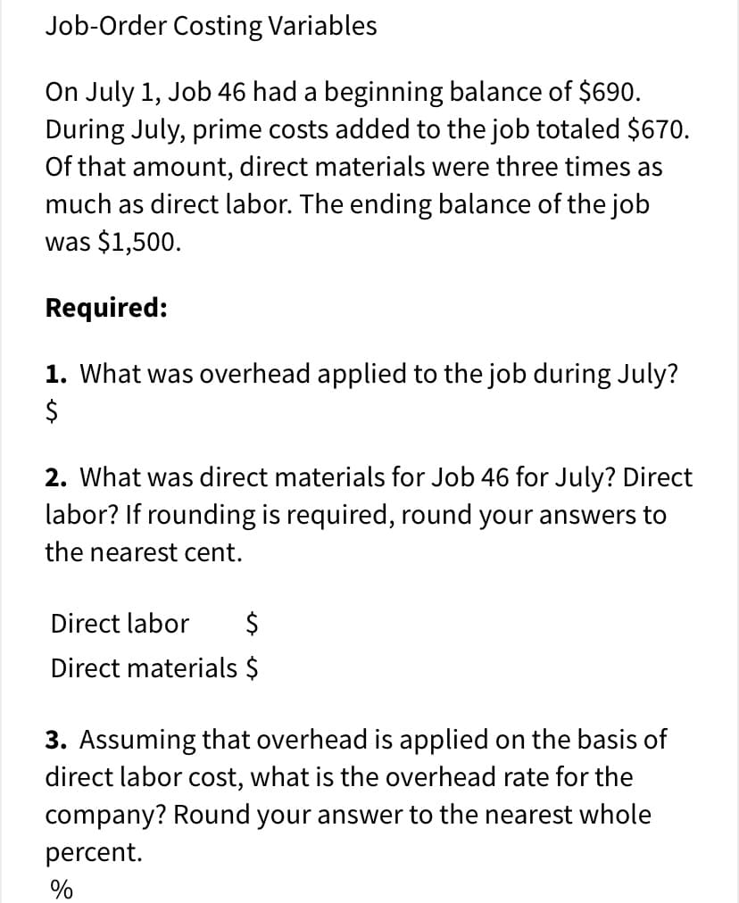 Job-Order Costing Variables
On July 1, Job 46 had a beginning balance of $690.
During July, prime costs added to the job totaled $670.
Of that amount, direct materials were three times as
much as direct labor. The ending balance of the job
was $1,500.
Required:
1. What was overhead applied to the job during July?
2. What was direct materials for Job 46 for July? Direct
labor? If rounding is required, round your answers to
the nearest cent.
Direct labor
Direct materials $
3. Assuming that overhead is applied on the basis of
direct labor cost, what is the overhead rate for the
company? Round your answer to the nearest whole
percent.
%
